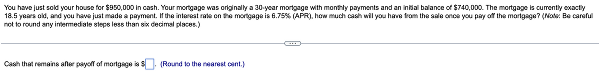 You have just sold your house for $950,000 in cash. Your mortgage was originally a 30-year mortgage with monthly payments and an initial balance of $740,000. The mortgage is currently exactly
18.5 years old, and you have just made a payment. If the interest rate on the mortgage is 6.75% (APR), how much cash will you have from the sale once you pay off the mortgage? (Note: Be careful
not to round any intermediate steps less than six decimal places.)
Cash that remains after payoff of mortgage is $
(Round to the nearest cent.)