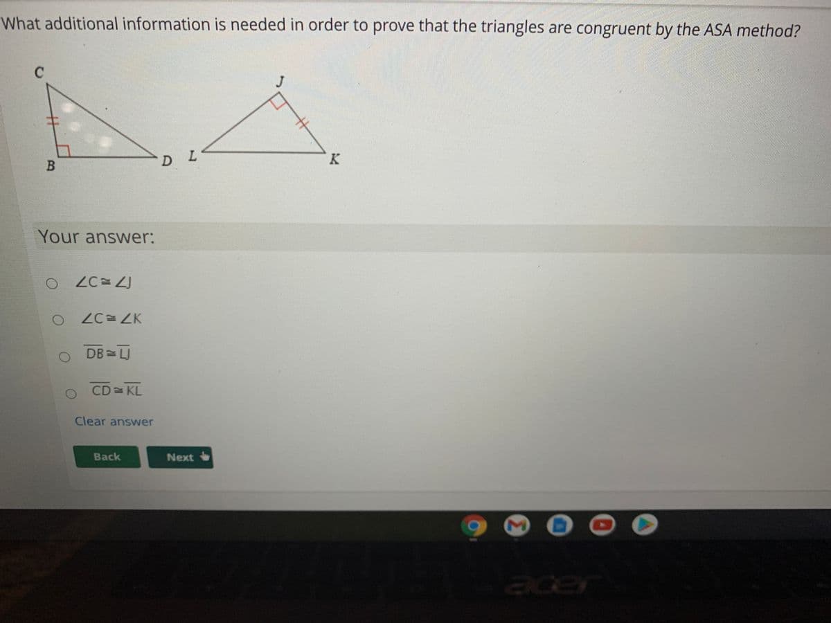 What additional information is needed in order to prove that the triangles are congruent by the ASA method?
J
キ
D L
Your answer:
ZC= ZK
DB LU
CD KL
Clear answer
Back
Next
cer
B
