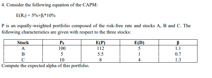 4. Consider the following equation of the CAPM:
E(R) = 5%+B₁*10%
P is an equally-weighted portfolio composed of the risk-free rate and stocks A, B and C. The
following characteristics are given with respect to the three stocks:
Stock
Po
E(P)
E(D)
В
A
100
112
5
1.1
B
5
5.5
1
0.7
с
10
8
4
1.3
Compute the expected alpha of this portfolio.
