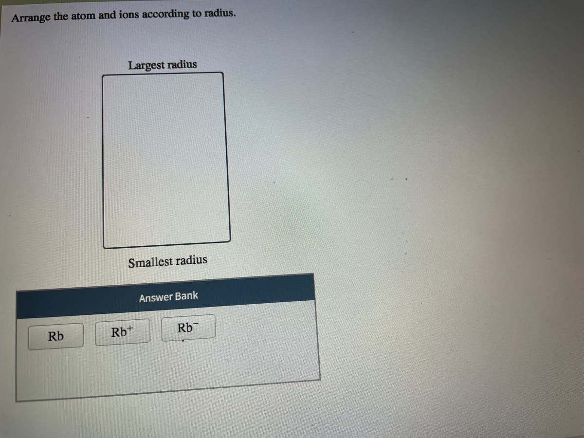 Arrange the atom and ions according to radius.
Largest radius
Smallest radius
Answer Bank
Rb
Rb+
Rb
