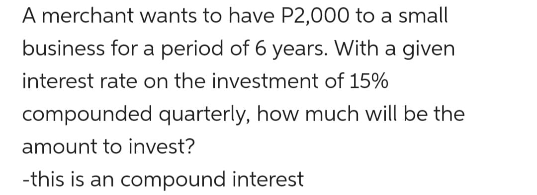 A merchant wants to have P2,000 to a small
business for a period of 6 years. With a given
interest rate on the investment of 15%
compounded quarterly, how much will be the
amount to invest?
-this is an compound interest
