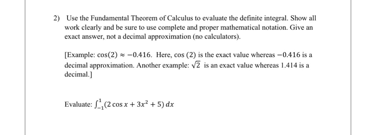 2) Use the Fundamental Theorem of Calculus to evaluate the definite integral. Show all
work clearly and be sure to use complete and proper mathematical notation. Give an
exact answer, not a decimal approximation (no calculators).
[Example: cos(2)≈ 0.416. Here, cos (2) is the exact value whereas -0.416 is a
decimal approximation. Another example: √2 is an exact value whereas 1.414 is a
decimal.]
Evaluate: ₁ (2 cos x + 3x² + 5) dx