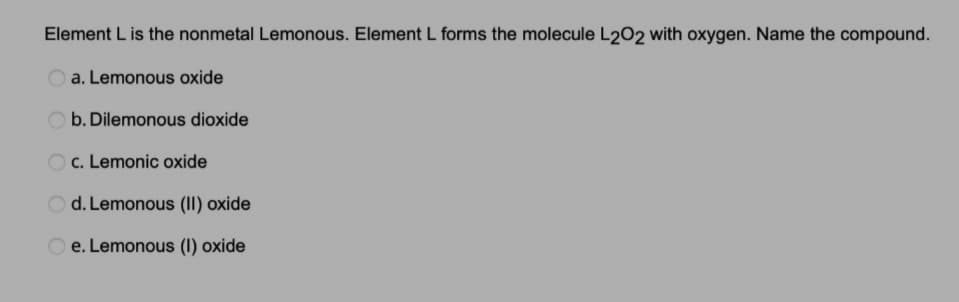 Element L is the nonmetal Lemonous. Element L forms the molecule L2O2 with oxygen. Name the compound.
a. Lemonous oxide
b. Dilemonous dioxide
c. Lemonic oxide
d. Lemonous (II) oxide
e. Lemonous (1) oxide
