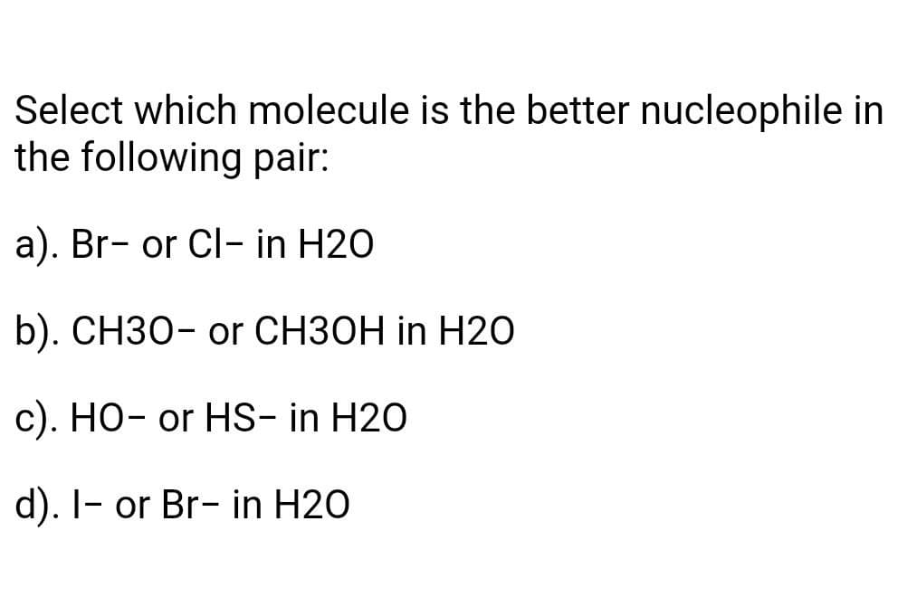 Select which molecule is the better nucleophile in
the following pair:
a). Br- or Cl- in H2O
b). CH30- or CH3OH in H20
c). HO- or HS- in H20
d). I- or Br- in H2O

