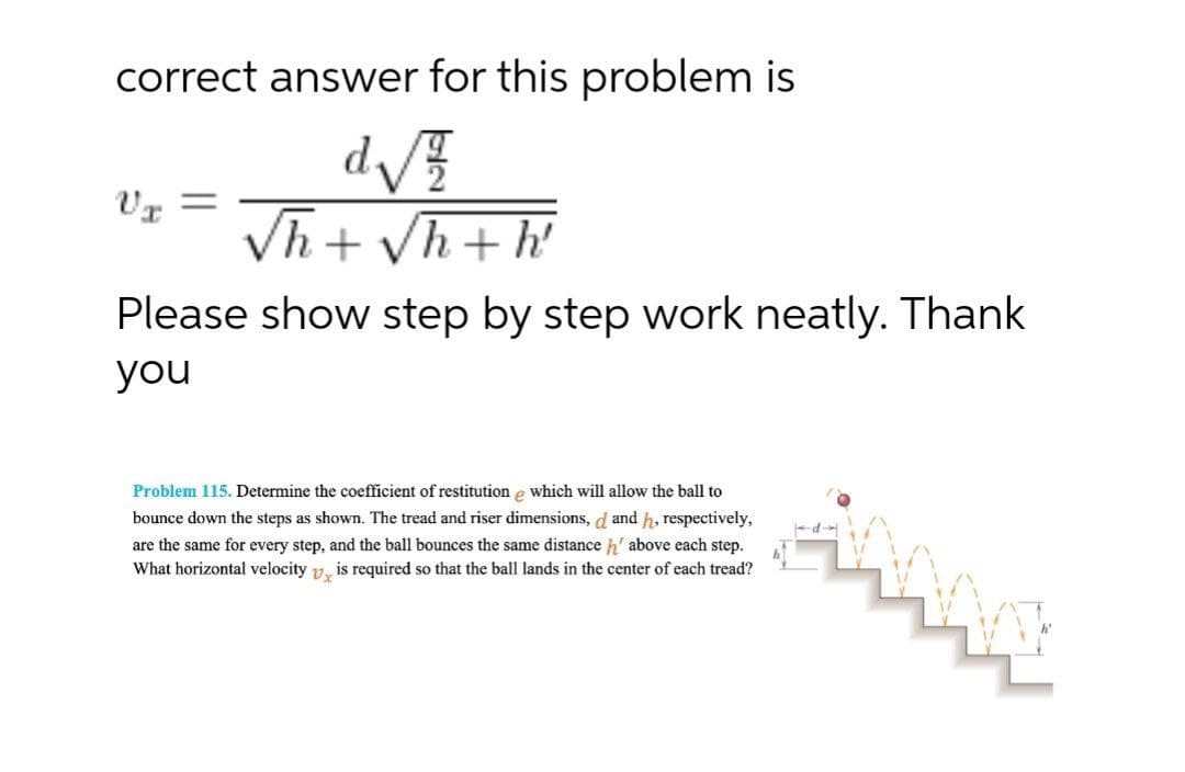 correct answer for this problem is
Vh + Vh+ h
Please show step by step work neatly. Thank
you
ప్రంత
Problem 115. Determine the coefficient of restitution e which will allow the ball to
bounce down the steps as shown. The tread and riser dimensions, d and h, respectively,
are the same for every step, and the ball bounces the same distance h' above each step.
What horizontal velocity 12, is required so that the ball lands in the center of each tread?
