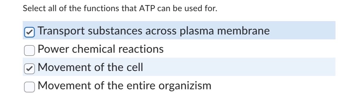 Select all of the functions that ATP can be used for.
Transport substances across plasma membrane
Power chemical reactions
Movement of the cell
Movement of the entire organizism