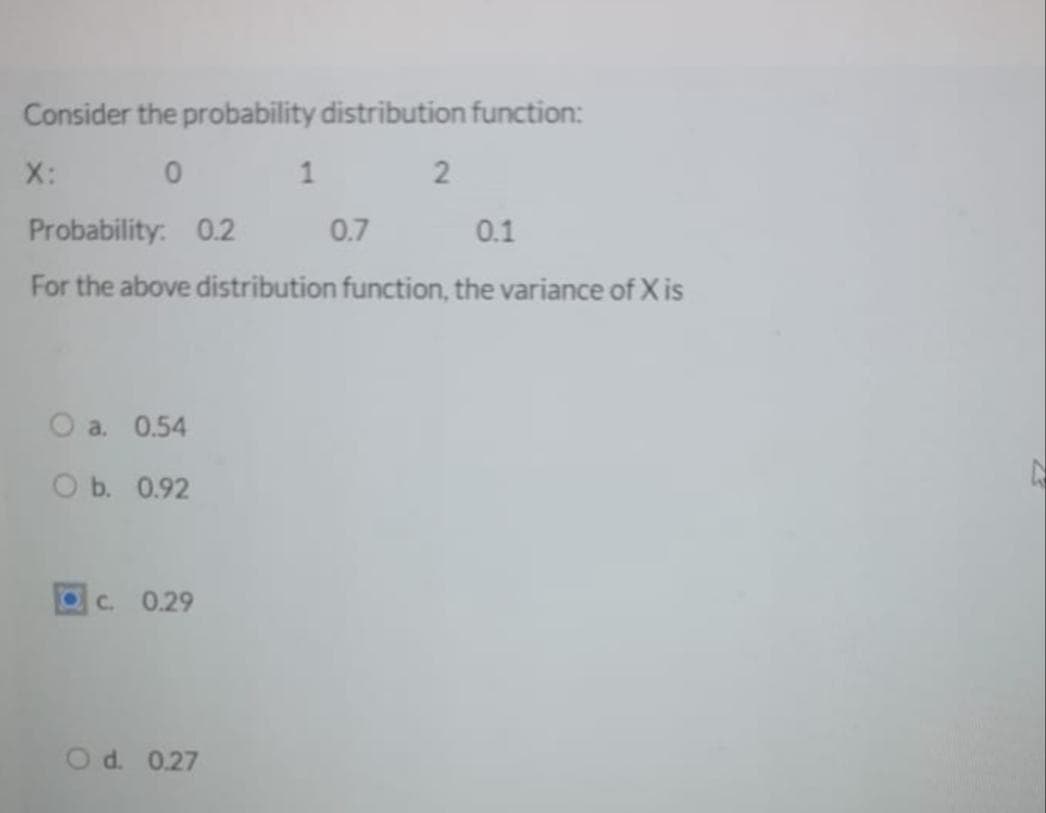 Consider the probability distribution function:
X:
1
2
Probability: 0.2
0.7
0.1
For the above distribution function, the variance of X is
O a. 0.54
ОБ. 0.92
C. 0.29
O d. 0.27
