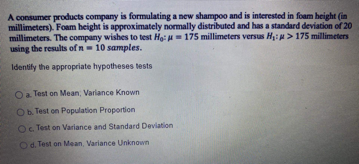 A consumer products company is formulating a new shampoo and is interested in foam height (in
millimeters). Foam height is approximately normally distributed and has a standard deviation of 20
millimeters. The company wishes to test Ho: H = 175 millimeters versus H: u > 175 millimeters
using the results of n 10 samples.
%3D
Identify the appropriate hypotheses tests
O a. Test on Mean, Variance Known
O b. Test on Population Proportion
Oc. Test on Variance and Standard Deviation
Od. Test on Mean, Variance Unknown
