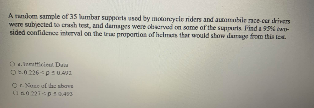 A random sample of 35 lumbar supports used by motorcycle riders and automobile race-car drivers
were subjected to crash test, and damages were observed on some of the supports. Find a 95% two-
sided confidence interval on the true proportion of helmets that would show damage from this test.
O a. Insufficient Data
O b.0.226 <ps0.492
O c. None of the above
O d.0.227 <ps0.493
