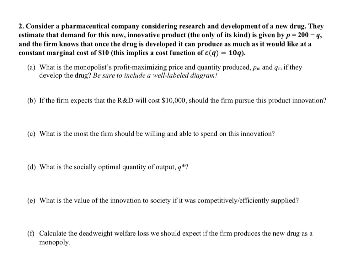 2. Consider a pharmaceutical company considering research and development of a new drug. They
estimate that demand for this new, innovative product (the only of its kind) is given by p = 200-q,
and the firm knows that once the drug is developed it can produce as much as it would like at a
constant marginal cost of $10 (this implies a cost function of c(q) = 10q).
(a) What is the monopolist's profit-maximizing price and quantity produced, pm and qm if they
develop the drug? Be sure to include a well-labeled diagram!
(b) If the firm expects that the R&D will cost $10,000, should the firm pursue this product innovation?
(c) What is the most the firm should be willing and able to spend on this innovation?
(d) What is the socially optimal quantity of output, q*?
(e) What is the value of the innovation to society if it was competitively/efficiently supplied?
(f) Calculate the deadweight welfare loss we should expect if the firm produces the new drug as a
monopoly.