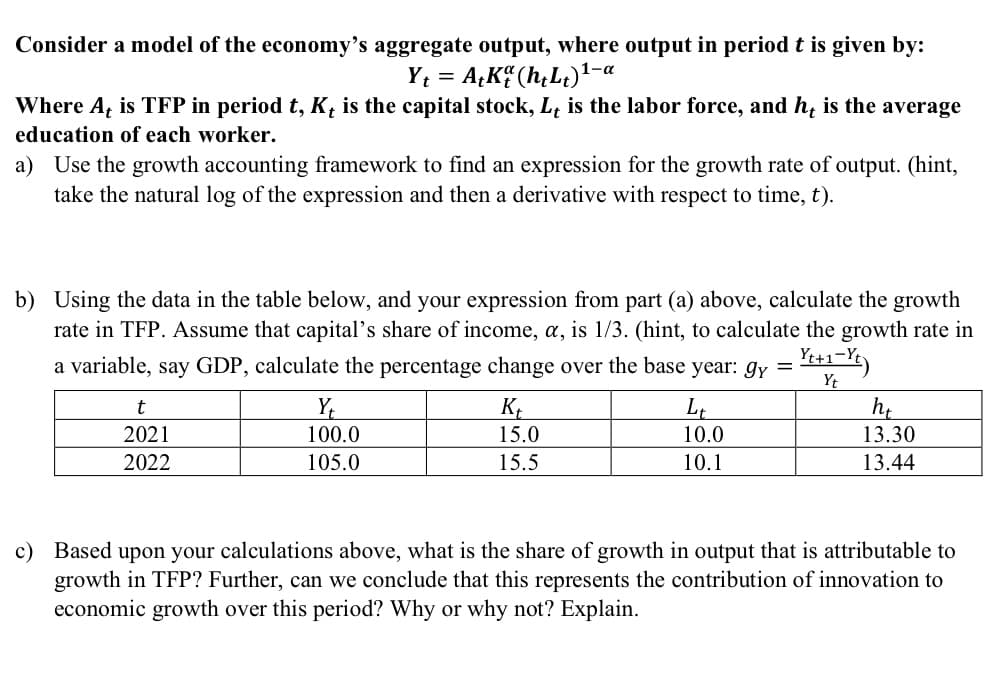 Consider a model of the economy's aggregate output, where output in period t is given by:
Y₁ = A+K (h+Lt) ¹-a
Where At is TFP in period t, K, is the capital stock, L, is the labor force, and he is the average
education of each worker.
a) Use the growth accounting framework to find an expression for the growth rate of output. (hint,
take the natural log of the expression and then a derivative with respect to time, t).
b) Using the data in the table below, and your expression from part (a) above, calculate the growth
rate in TFP. Assume that capital's share of income, a, is 1/3. (hint, to calculate the growth rate in
a variable, say GDP, calculate the percentage change over the base year: gy =
- Yt+1-Yt)
Yt
t
2021
2022
Y₁
100.0
105.0
Kt
15.0
15.5
Lt
10.0
10.1
ht
13.30
13.44
c) Based upon your calculations above, what is the share of growth in output that is attributable to
growth in TFP? Further, can we conclude that this represents the contribution of innovation to
economic growth over this period? Why or why not? Explain.