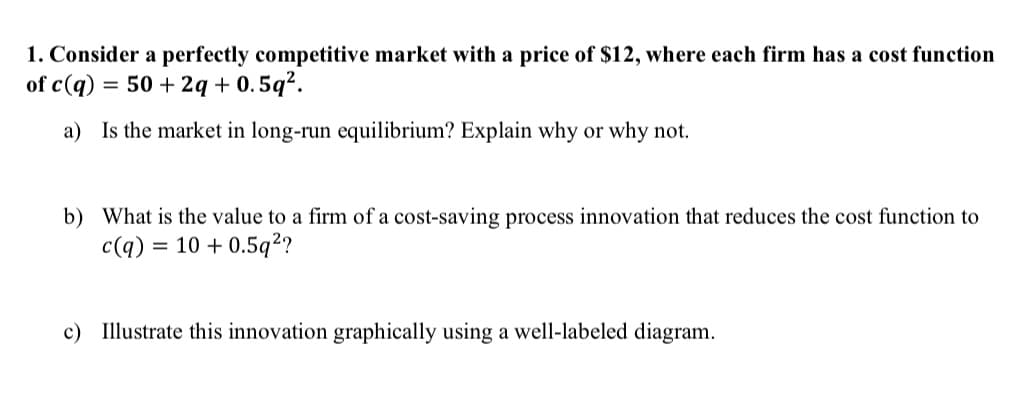 1. Consider a perfectly competitive market with a price of $12, where each firm has a cost function
of c(q) = 50+ 2q +0.5q².
a) Is the market in long-run equilibrium? Explain why or why not.
b) What is the value to a firm of a cost-saving process innovation that reduces the cost function to
c(q) = 10 +0.5q²?
c) Illustrate this innovation graphically using a well-labeled diagram.