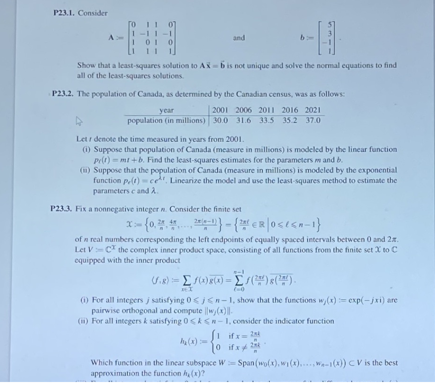 P23.1. Consider
To 1 1
A =
and
b3=
1 01 0
11
Show that a least-squares solution to Ax = b is not unique and solve the normal equations to find
all of the least-squares solutions.
P23.2. The population of Canada, as determined by the Canadian census, was as follows:
year
2001 2006 2011 2016 2021
population (in millions) 30.0 31.6 33.5 35.2 37.0
Let t denote the time measured in years from 2001.
(1) Suppose that population of Canada (measure in millions) is modeled by the linear function
pe(t) = mt +b. Find the least-squares estimates for the parameters m and b.
(ii) Suppose that the population of Canada (measure in millions) is modeled by the exponential
function pe(t) = ce, Linearize the model and use the least-squares method to estimate the
parameters c and 2.
P23.3. Fix a nonnegative integer n. Consider the finite set
27(n–1)
={0. } = {# eR|0<{<n=1}
X:=
2n 4x
of n real numbers corresponding the left endpoints of equally spaced intervals between 0 and 2z.
Let V=C the complex inner product space, consisting of all functions from the finite set X to C
equipped with the inner product
n-1
(Fi18) := E f(x)g(x) =Ef)8(#).
%3D
XEX
l=0
(i) For all integers j satisfying 0<j<n-1, show that the functions w,(x)= exp(-jxi) are
pairwise orthogonal and compute ||w,(x)|| -
(ii) For all integers k satisfying 0 <k <n-1, consider the indicator function
1 ifx= 2nk
0ifx#
%3D
he (x) :=
Which function in the linear subspace W=
Span (wo(x), w1(x),.., Wn-1(x)) CV is the best
approximation the function h (x)?
