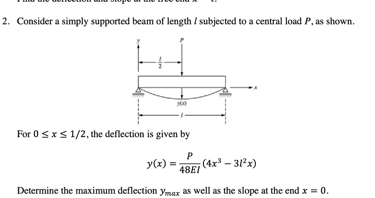 2. Consider a simply supported beam of length / subjected to a central load P, as shown.
y(x)
For 0 ≤ x ≤ 1/2, the deflection is given by
P
48EI
Determine the maximum deflection ymax as well as the slope at the end x = 0.
y(x) =
(4x³ – 31²x)