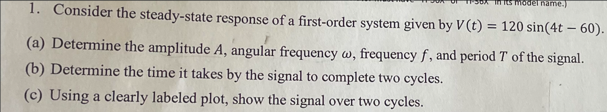 its model name.)
1. Consider the steady-state response of a first-order system given by V(t) = 120 sin(4t-60).
(a) Determine the amplitude A, angular frequency w, frequency f, and period T of the signal.
(b) Determine the time it takes by the signal to complete two cycles.
(c) Using a clearly labeled plot, show the signal over two cycles.