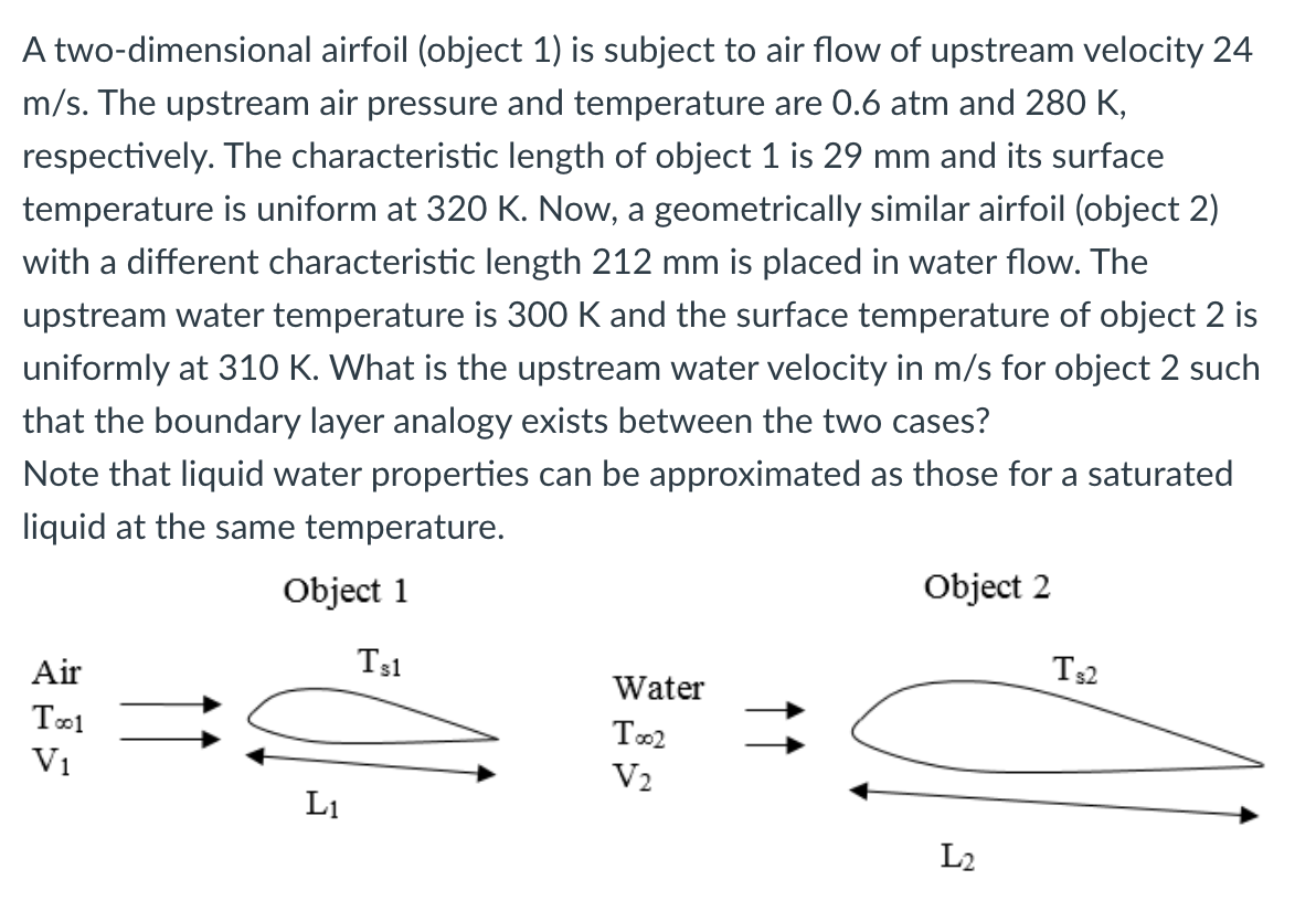 A two-dimensional airfoil (object 1) is subject to air flow of upstream velocity 24
m/s. The upstream air pressure and temperature are 0.6 atm and 280 K,
respectively. The characteristic length of object 1 is 29 mm and its surface
temperature is uniform at 320 K. Now, a geometrically similar airfoil (object 2)
with a different characteristic length 212 mm is placed in water flow. The
upstream water temperature is 300 K and the surface temperature of object 2 is
uniformly at 310 K. What is the upstream water velocity in m/s for object 2 such
that the boundary layer analogy exists between the two cases?
Note that liquid water properties can be approximated as those for a saturated
liquid at the same temperature.
Object 1
Ts1
Air
Too1
V₁
L₁
Water
Too2
V₂
Object 2
L₂
Ts2