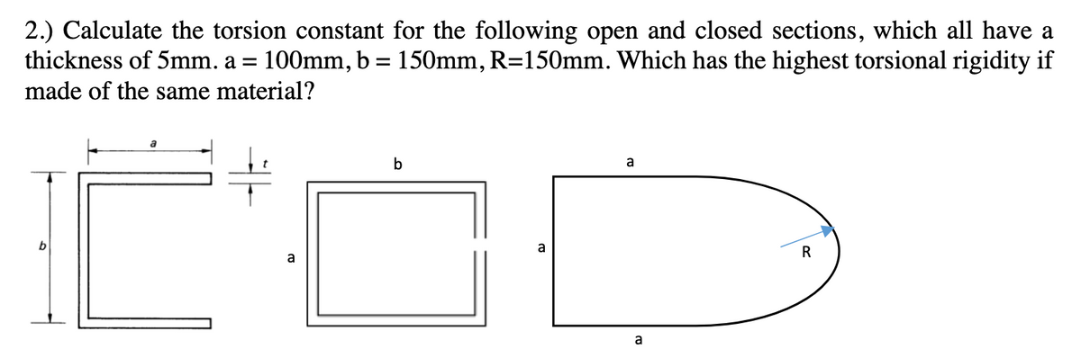 2.) Calculate the torsion constant for the following open and closed sections, which all have a
thickness of 5mm. a = 100mm, b = 150mm, R=150mm. Which has the highest torsional rigidity if
made of the same material?
b
a
b
a
a
a
R