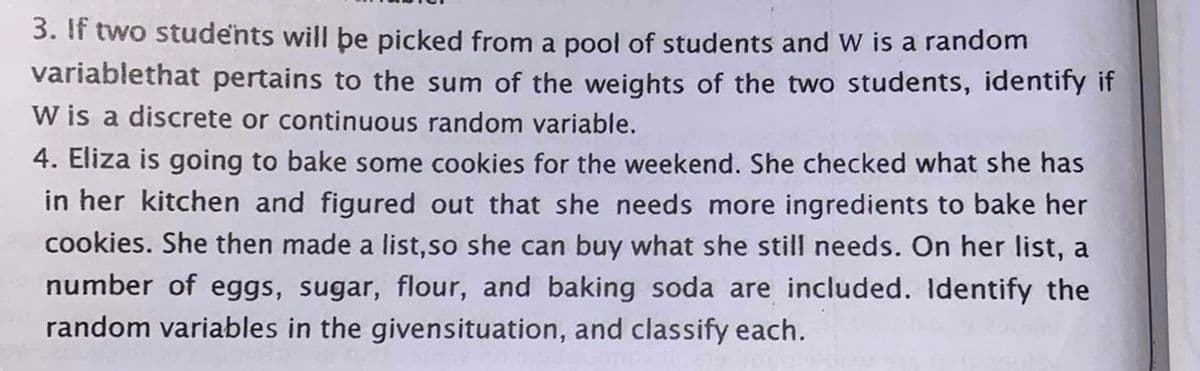 3. If two students will þe picked from a pool of students and W is a random
variablethat pertains to the sum of the weights of the two students, identify if
W is a discrete or continuous random variable.
4. Eliza is going to bake some cookies for the weekend. She checked what she has
in her kitchen and figured out that she needs more ingredients to bake her
cookies. She then made a list,so she can buy what she still needs. On her list, a
number of eggs, sugar, flour, and baking soda are included. Identify the
random variables in the givensituation, and classify each.
