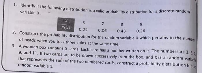 1. Identify if the following distribution is a valid probability distribution for a discrete random
variable X.
6
7
8
9
P(X)
0.24
0.06
0.43
0.26
2. Construct the probability distribution for the random variable X which pertains to the number
of heads when you tos three coins at the same time.
3. A wooden box contains 5 cards. Each card has a number written on it. The numbersare 3, 5,7
9, and 11. If two cards are to be drawn successively from the box, and X is a random variable
that represents the sum of the two numbered cards, construct a probability distribution for the
random variable X.
