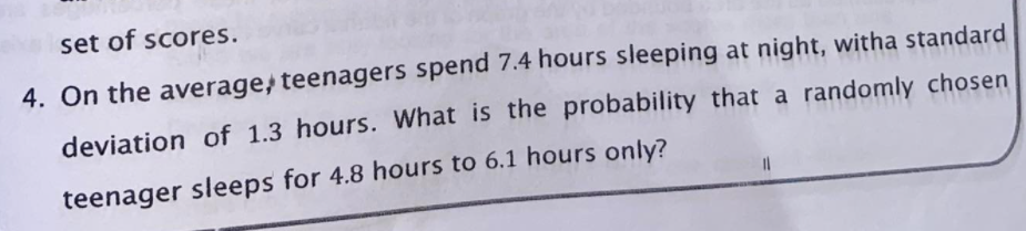 set of scores.
4. On the average, teenagers spend 7.4 hours sleeping at night, witha standard
deviation of 1.3 hours. What is the probability that a randomly chosen
teenager sleeps for 4.8 hours to 6.1 hours only?
