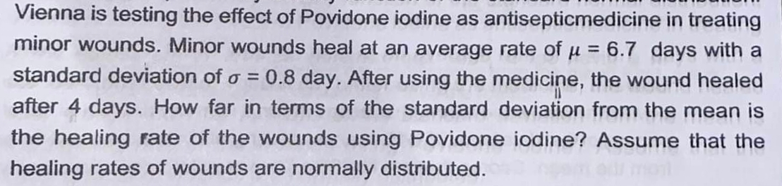 Vienna is testing the effect of Povidone iodine as antisepticmedicine in treating
minor wounds. Minor wounds heal at an average rate of u = 6.7 days with a
%3D
standard deviation of o = 0.8 day. After using the medicine, the wound healed
%3D
after 4 days. How far in terms of the standard deviation from the mean is
the healing rate of the wounds using Povidone iodine? Assume that the
healing rates of wounds are normally distributed.
