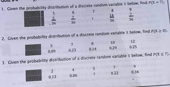 1. Given the probability distribution of a discrete random variable x below, find P(X = 7).
!3!
5
6.
8.
POX)
5.
14
36
36
36
36
2. Given the probability distribution of a discrete random variable X below, find P(X 2 8).
7
8
10
12
0.09
0.23
0.14
0.29
0.25
3. Given the probability distribution of a discrete random variable X below, find P(X < 7).
5
0.13
0.06
0.22
0.34
