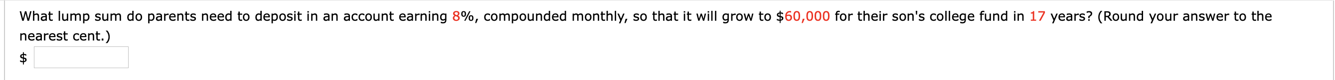 What lump sum do parents need to deposit in an account earning 8%, compounded monthly, so that it will grow to $60,000 for their son's college fund in 17 years? (Round your answer to the
nearest cent.)
