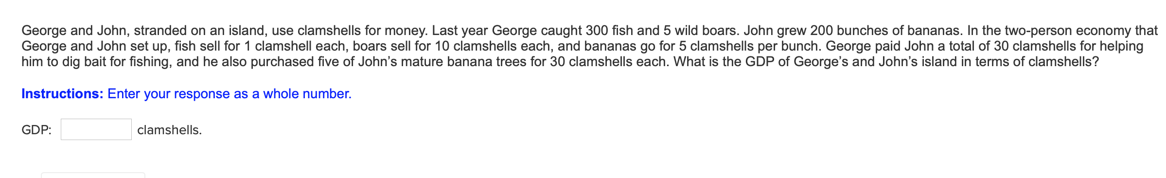 George and John, stranded on an island, use clamshells for money. Last year George caught 300 fish and 5 wild boars. John grew 200 bunches of bananas. In the two-person economy that
George and John set up, fish sell for 1 clamshell each, boars sell for 10 clamshells each, and bananas go for 5 clamshells per bunch. George paid John a total of 30 clamshells for helping
him to dig bait for fishing, and he also purchased five of John's mature banana trees for 30 clamshells each. What is the GDP of George's and John's island in terms of clamshells?
Instructions: Enter your response as a whole number.
GDP:
clamshells.
