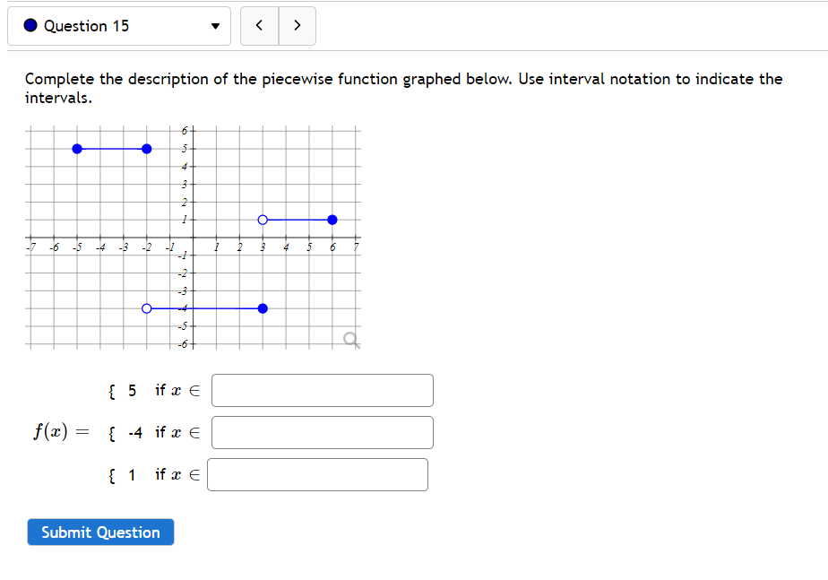 Question 15
>
Complete the description of the piecewise function graphed below. Use interval notation to indicate the
intervals.
6+
4
-5
-4 -3 -2
4
-2
-5
{ 5 if x E
f(x) =
{ -4 if x E
1 if x E
Submit Question
