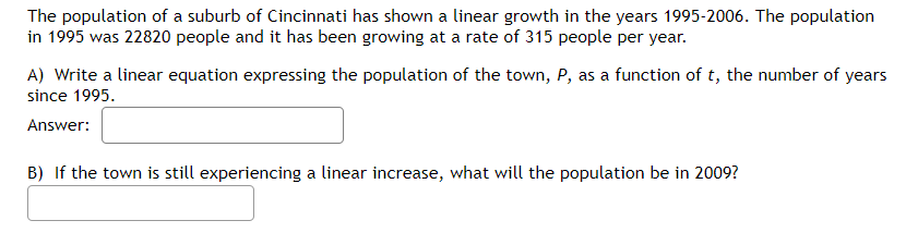 The population of a suburb of Cincinnati has shown a linear growth in the years 1995-2006. The population
in 1995 was 22820 people and it has been growing at a rate of 315 people per year.
A) Write a linear equation expressing the population of the town, P, as a function of t, the number of years
since 1995.
Answer:
B) If the town is still experiencing a linear increase, what will the population be in 2009?
