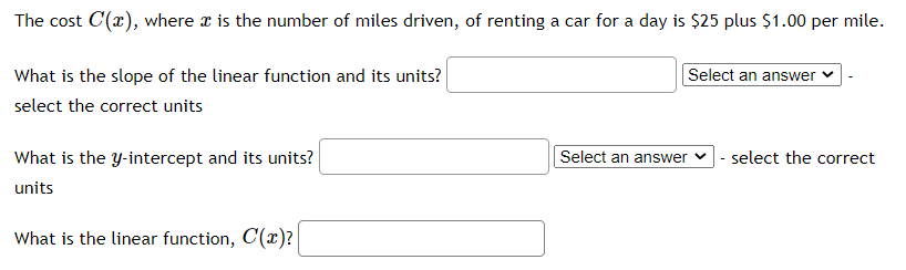 The cost C(x), where x is the number of miles driven, of renting a car for a day is $25 plus $1.00 per mile.
What is the slope of the linear function and its units?
Select an answer
select the correct units
What is the y-intercept and its units?
Select an answer
|- select the correct
units
What is the linear function, C(x)?
