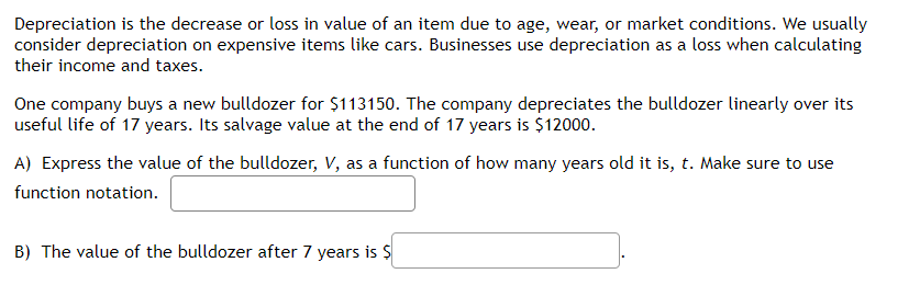 Depreciation is the decrease or loss in value of an item due to age, wear, or market conditions. We usually
consider depreciation on expensive items like cars. Businesses use depreciation as a loss when calculating
their income and taxes.
One company buys a new bulldozer for $113150. The company depreciates the bulldozer linearly over its
useful life of 17 years. Its salvage value at the end of 17 years is $12000.
A) Express the value of the bulldozer, V, as a function of how many years old it is, t. Make sure to use
function notation.
B) The value of the bulldozer after 7 years is $
