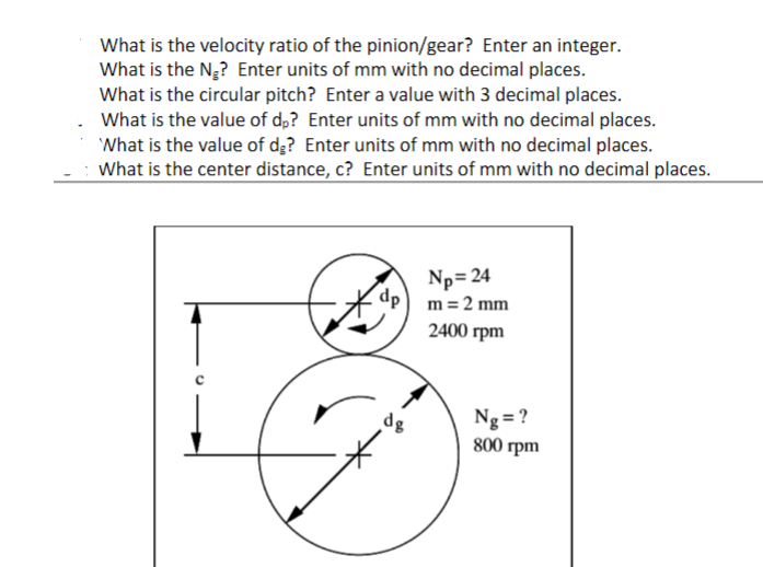 What is the velocity ratio of the pinion/gear? Enter an integer.
What is the Ng? Enter units of mm with no decimal places.
What is the circular pitch? Enter a value with 3 decimal places.
What is the value of d,? Enter units of mm with no decimal places.
What is the value of dg? Enter units of mm with no decimal places.
What is the center distance, c? Enter units of mm with no decimal places.
Np= 24
dp
m = 2 mm
2400 гpm
Ng= ?
800 грm
dg
