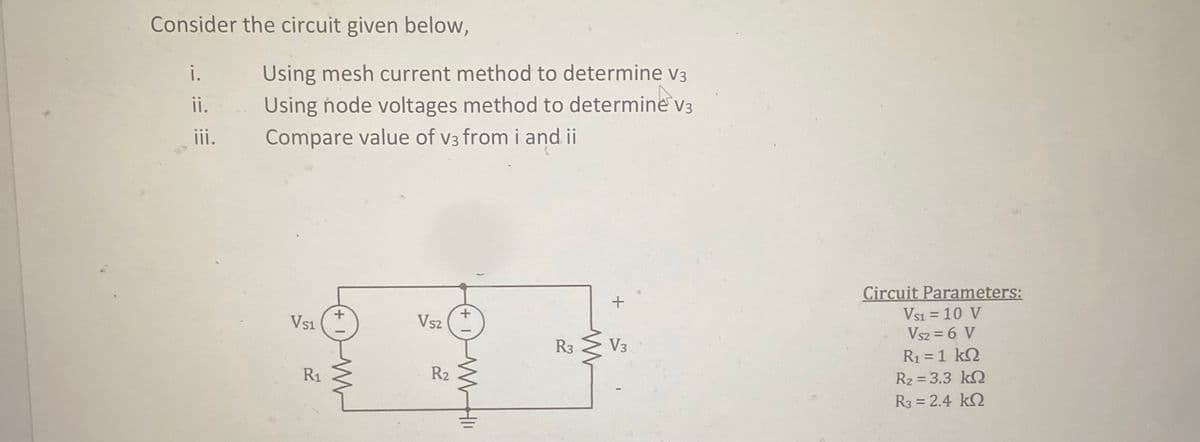 Consider the circuit given below,
i.
Using mesh current method to determine v3
Using node voltages method to determine
Compare value of v3 from i and ii
ii.
V3
ii.
Circuit Parameters:
Vsi = 10 V
Vsz = 6 V
R1 = 1 k2
Vs1
Vs2
R3
V3
R1
R2
R2 = 3.3 kQ
R3 = 2.4 kQ
