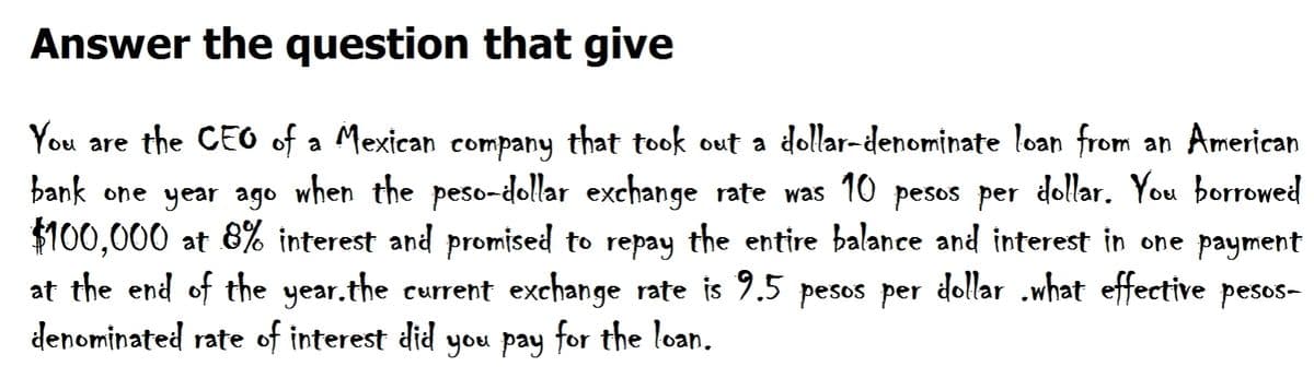 Answer the question that give
You are the CEO of a Mexican company that took out a dollar-denominate loan from an American
bank one year ago when the peso-dollar exchange rate was 10 pesos per dollar. You borrowed
$100,000 at 8% interest and promised to repay the entire balance and interest in one payment
at the end of the year.the current exchange rate is 9.5 pesos per dollar .what effective pesos-
denominated rate of interest did you pay for the loan.
