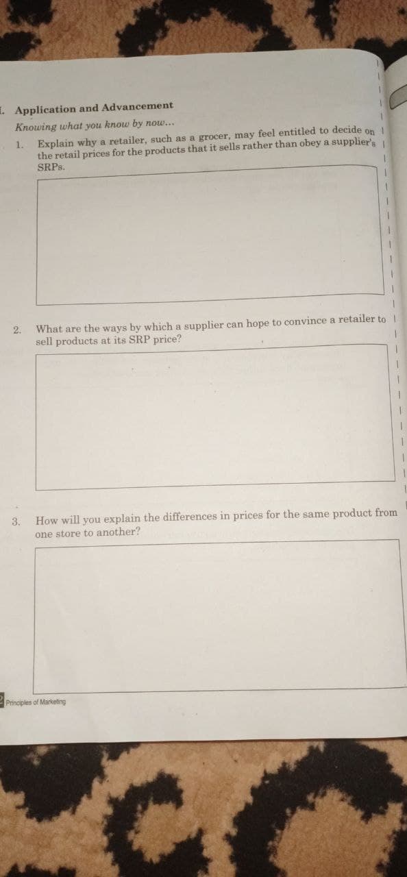 . Application and Advancement
Knowing what you know by now...
1. Explain why a retailer, such as a grocer, may feel entitled to decide on
the retail prices for the products that it sells rather than obey a supplier's
SRPS.
What are the ways by which a supplier can hope to convince a retailer to |
sell products at its SRP price?
2.
3.
How will you explain the differences in prices for the same product from
one store to another?
Principles of Marketing
