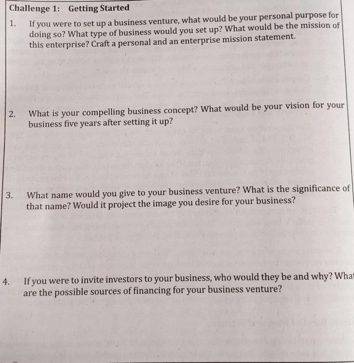 Challenge 1: Getting Started
If you were to set up a business venture, what would be your personal purpose for
doing so? What type of business would you set up? What would be the mission of
this enterprise? Craft a personal and an enterprise mission statement.
1.
What is your compelling business concept? What would be your vision for your
business five years after setting it up?
2.
What name would you give to your business venture? What is the significance of
that name? Would it project the image you desire for your business?
3.
4. If you were to invite investors to your business, who would they be and why? What
are the possible sources of financing for your business venture?
