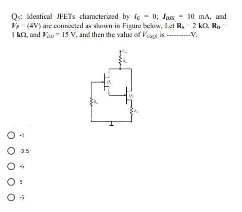 Qs: Identical JFETS characterized by ig = 0; Ipss
Vp = (4V) are connected as shown in Figure below, Let Rs = 2 k2, Rp =
I k2, and Vop = 15 V, and then the value of Vesoi is -----V.
10 mA, and
Ra
Ro
-3.5
5
-5
