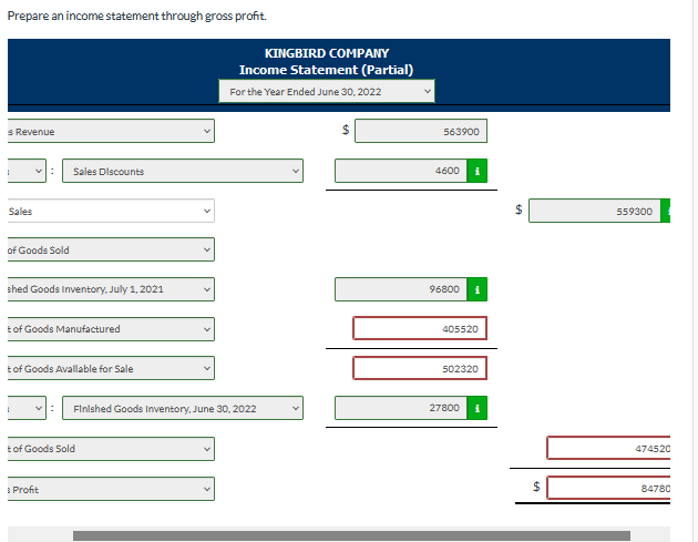 Prepare an income statement through gross profit.
KINGBIRD COMPANY
Income Statement (Partial)
For the Year Ended June 30, 2022
s Revenue
563900
Sales Discounts
4600
Sales
$
559300
of Goods Sold
shed Goods Inventory, July 1, 2021
96800
t of Goods Manufactured
405520
t of Goods Avallable for Sale
502320
Finished Goods Inventory, June 30, 2022
27800
t of Goods Sold
474520
3 Profit
24
84780
%24
