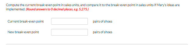 Compute the current break-even point in sales units, and compare it to the break-even point in sales units if Mary's ideas are
implemented. (Round answers to 0 decimal places, e.g. 5,275.)
Current break-even point
pairs of shoes
New break-even point
pairs of shoes