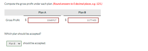 Compute the gross profit under each plan. (Round answers to O decimal places, e.g. 125.)
Plan A
Plan B
Gross Profit $
1068917
1177400
Which plan should be accepted?
Plan B should be accepted.
625
