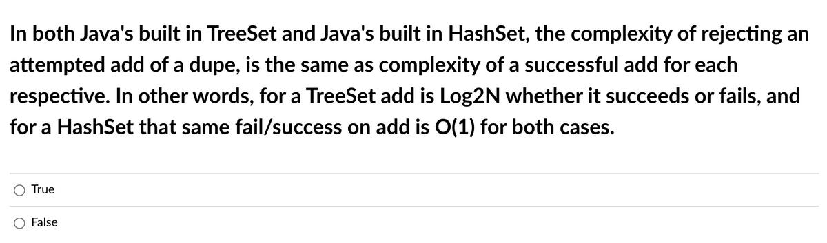 In both Java's built in TreeSet and Java's built in HashSet, the complexity of rejecting an
attempted add of a dupe, is the same as complexity of a successful add for each
respective. In other words, for a TreeSet add is Log2N whether it succeeds or fails, and
for a HashSet that same fail/success on add is O(1) for both cases.
True
False

