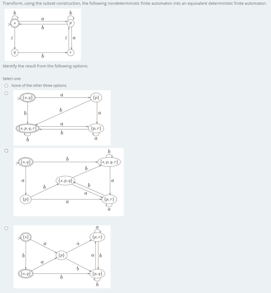 Transform, using the subset construction, the following nondeterministic finite automaton into an equivalent deterministic finite automaton.
a
a
Identify the result from the following options:
Select one:
O None of the other three options.
{8, q}
{p}
a
(s,p, q,r)
{p,r}
{s,q},
(s,p.q.r})
{s,p.q}
a
a
a
{p}
{p,r}
a
{s}
({p,r}
a
a
{p}
a b
a
{s,q}
{p,q} )
b.
b
