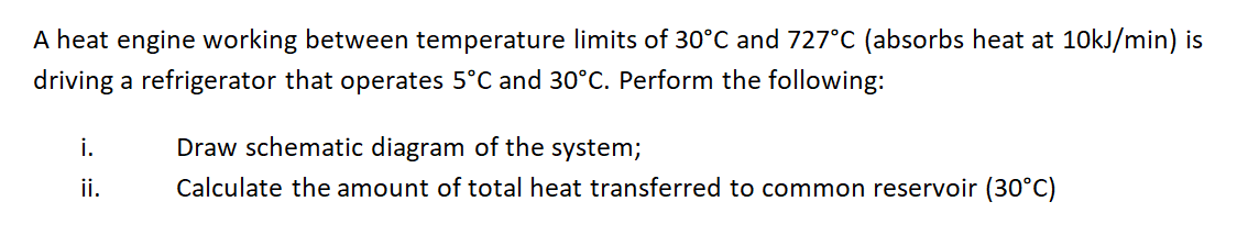 A heat engine working between temperature limits of 30°C and 727°C (absorbs heat at 10kJ/min) is
driving a refrigerator that operates 5°C and 30°C. Perform the following:
i.
Draw schematic diagram of the system;
ii.
Calculate the amount of total heat transferred to common reservoir (30°C)
