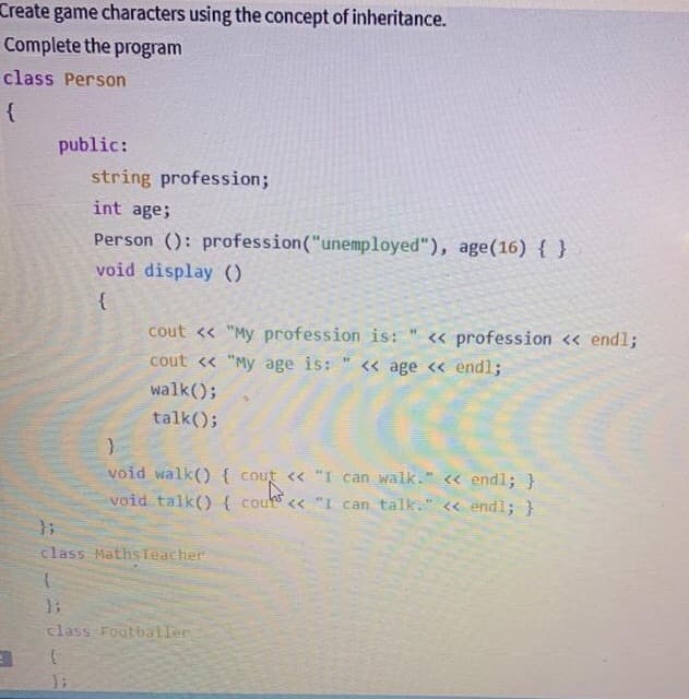 Create game characters using the concept of inheritance.
Complete the program
class Person
{
public:
string profession;
int age;
Person (): profession("unemployed"), age(16) { }
void display ()
cout << "My profession is:
« profession << endl;
cout << "My age is:
<« age << endl;
walk();
talk();
void walk() { cout << "I can walk." << endl; }
void talk(){ cou << "I can talk." << endl; }
class MathsTeacher
class Footbailer
