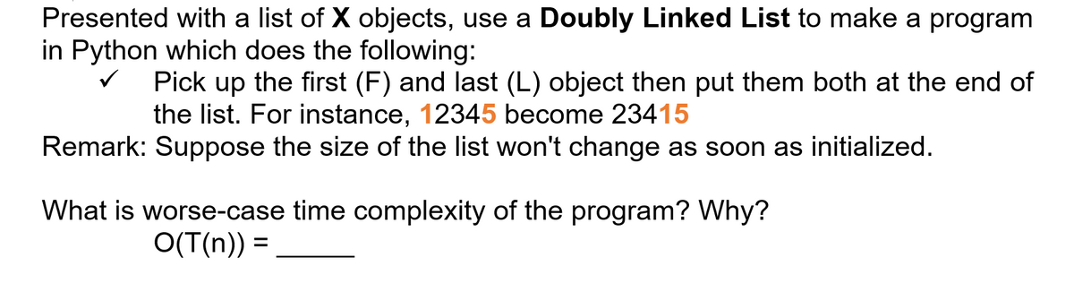 Presented with a list of X objects, use a Doubly Linked List to make a program
in Python which does the following:
Pick up the first (F) and last (L) object then put them both at the end of
the list. For instance, 12345 become 23415
Remark: Suppose the size of the list won't change as soon as initialized.
What is worse-case time complexity of the program? Why?
O(T(n)) =
