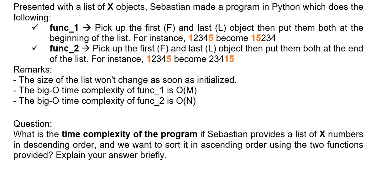 Presented with a list of X objects, Sebastian made a program in Python which does the
following:
func_1 > Pick up the first (F) and last (L) object then put them both at the
beginning of the list. For instance, 12345 become 15234
v func_2 → Pick up the first (F) and last (L) object then put them both at the end
of the list. For instance, 12345 become 23415
Remarks:
- The size of the list won't change as soon as initialized.
- The big-O time complexity of func_1 is O(M)
- The big-O time complexity of func_2 is O(N)
Question:
What is the time complexity of the program if Sebastian provides a list of X numbers
in descending order, and we want to sort it in ascending order using the two functions
provided? Explain your answer briefly.
