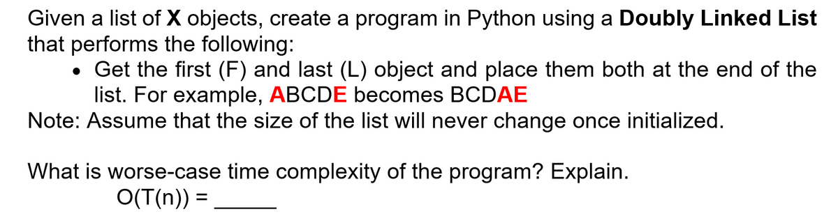 Given a list of X objects, create a program in Python using a Doubly Linked List
that performs the following:
• Get the first (F) and last (L) object and place them both at the end of the
list. For example, ABCDE becomes BCDAE
Note: Assume that the size of the list will never change once initialized.
What is worse-case time complexity of the program? Explain.
O(T(n)) =
