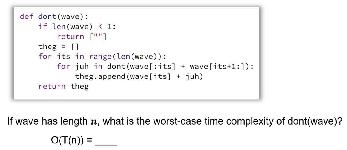 def dont(wave):
if len(wave) < 1:
return [""]
theg = []
for its in range(len(wave)):
for juh in dont (wave[:its] + wave[its+l:]):
theg.append (wave[its] + juh)
%3D
return theg
If wave has length n, what is the worst-case time complexity of dont(wave)?
O(T(n)) =
