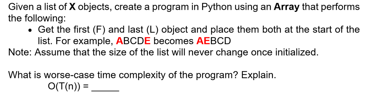 Given a list of X objects, create a program in Python using an Array that performs
the following:
• Get the first (F) and last (L) object and place them both at the start of the
list. For example, ABCDE becomes AEBCD
Note: Assume that the size of the list will never change once initialized.
What is worse-case time complexity of the program? Explain.
O(T(n)) =
